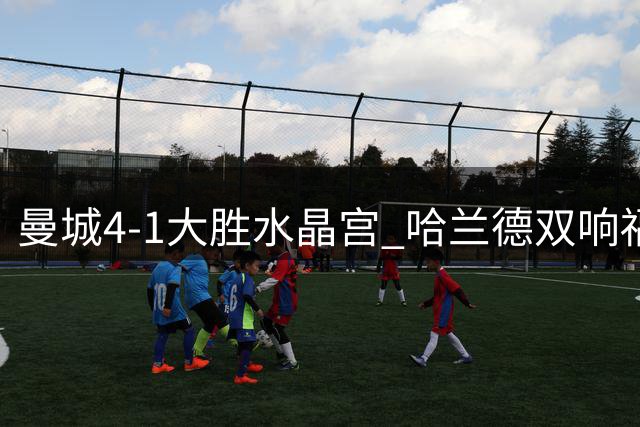曼城4-1大胜水晶宫 哈兰德双响福登两助攻 新援布阿迪首秀